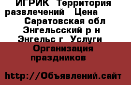 ИГРИК. Территория развлечений › Цена ­ 4 000 - Саратовская обл., Энгельсский р-н, Энгельс г. Услуги » Организация праздников   